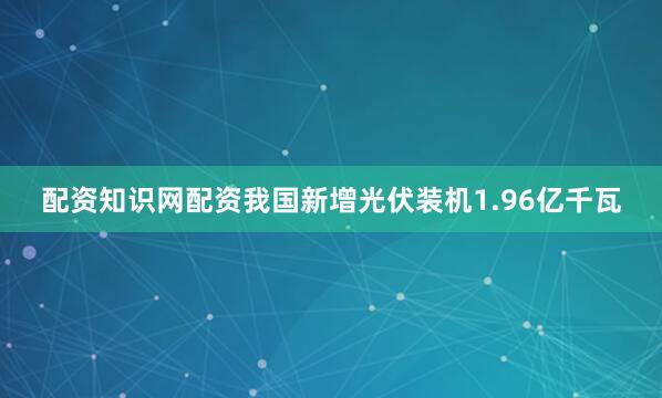 配资知识网配资我国新增光伏装机1.96亿千瓦