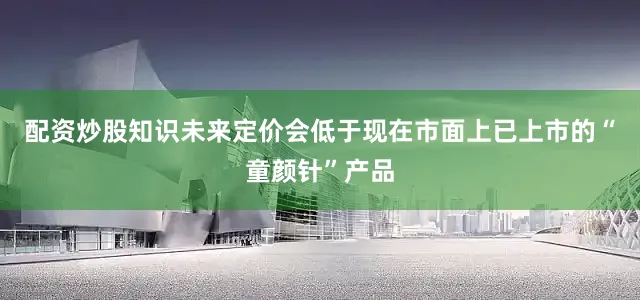 配资炒股知识未来定价会低于现在市面上已上市的“童颜针”产品