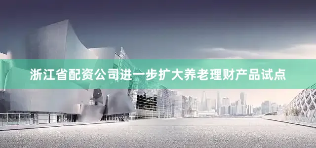 浙江省配资公司进一步扩大养老理财产品试点
