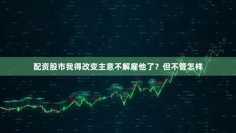 配资股市我得改变主意不解雇他了？但不管怎样