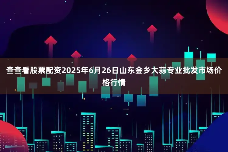 查查看股票配资2025年6月26日山东金乡大蒜专业批发市场价格行情