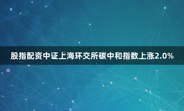 股指配资中证上海环交所碳中和指数上涨2.0%