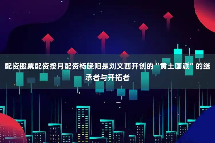 配资股票配资按月配资杨晓阳是刘文西开创的“黄土画派”的继承者与开拓者