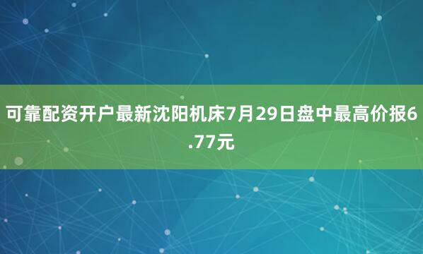 可靠配资开户最新沈阳机床7月29日盘中最高价报6.77元