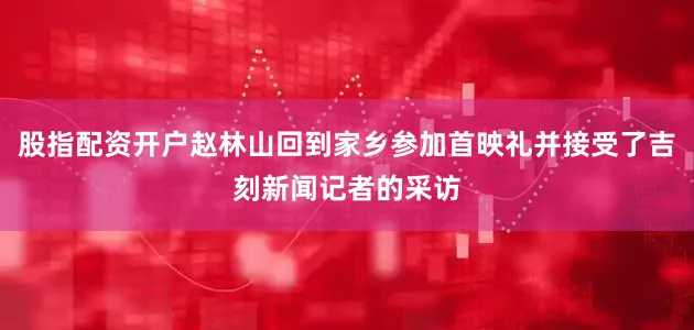 股指配资开户赵林山回到家乡参加首映礼并接受了吉刻新闻记者的采访