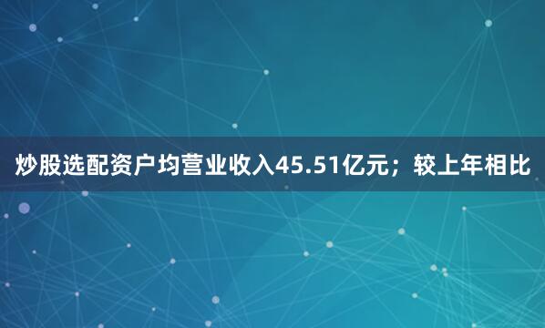 炒股选配资户均营业收入45.51亿元；较上年相比