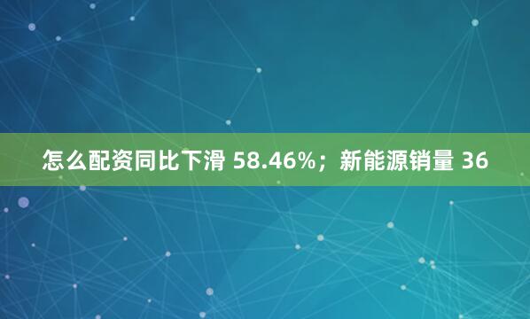 怎么配资同比下滑 58.46%；新能源销量 36