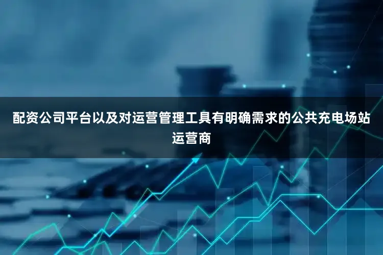配资公司平台以及对运营管理工具有明确需求的公共充电场站运营商