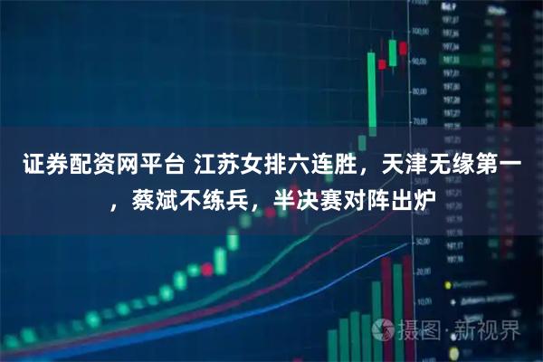证券配资网平台 江苏女排六连胜，天津无缘第一，蔡斌不练兵，半决赛对阵出炉