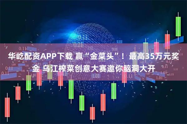 华屹配资APP下载 赢“金菜头”！最高35万元奖金 乌江榨菜创意大赛邀你脑洞大开