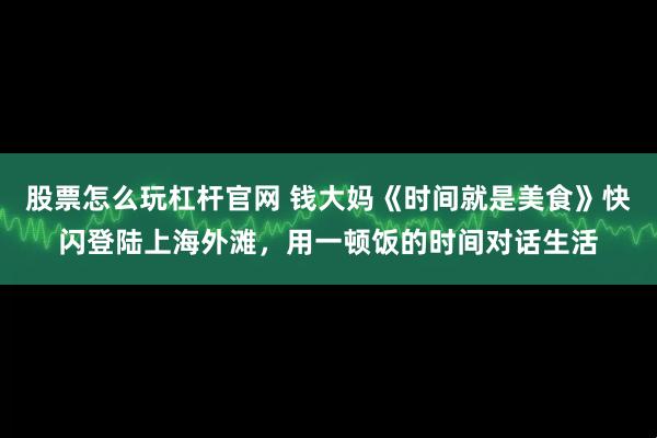 股票怎么玩杠杆官网 钱大妈《时间就是美食》快闪登陆上海外滩，用一顿饭的时间对话生活