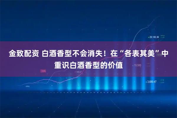 金致配资 白酒香型不会消失！在“各表其美”中重识白酒香型的价值