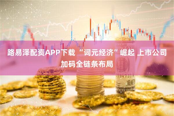 路易泽配资APP下载 “词元经济”崛起 上市公司加码全链条布局