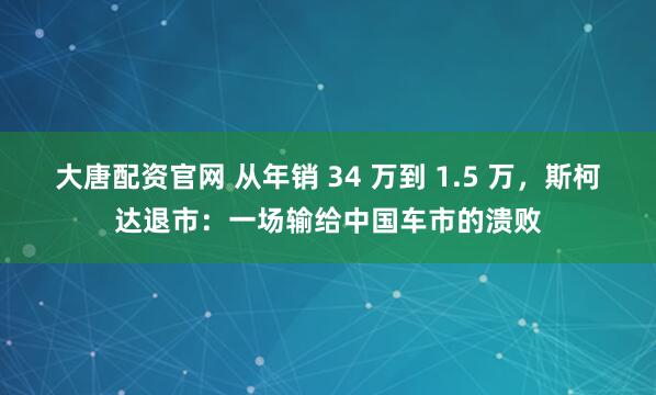 大唐配资官网 从年销 34 万到 1.5 万，斯柯达退市：一场输给中国车市的溃败