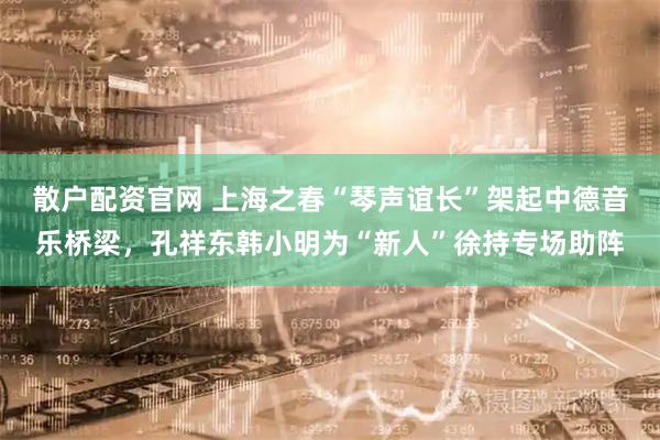 散户配资官网 上海之春“琴声谊长”架起中德音乐桥梁，孔祥东韩小明为“新人”徐持专场助阵