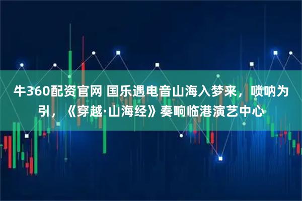 牛360配资官网 国乐遇电音山海入梦来，唢呐为引，《穿越·山海经》奏响临港演艺中心