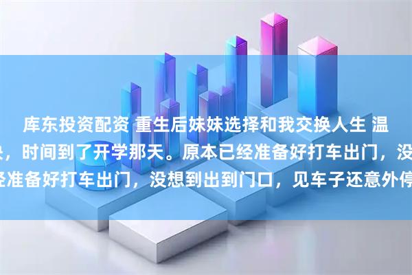 库东投资配资 重生后妹妹选择和我交换人生 温岁安温羡屿骆晚宁 很快，时间到了开学那天。原本已经准备好打车出门，没想到出到门口，见车子还意外停在那。