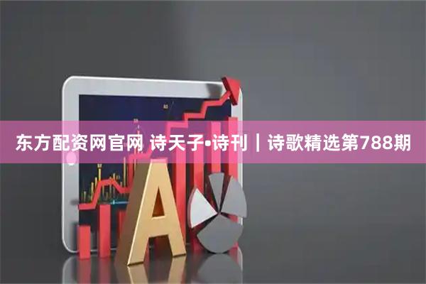 东方配资网官网 诗天子•诗刊｜诗歌精选第788期