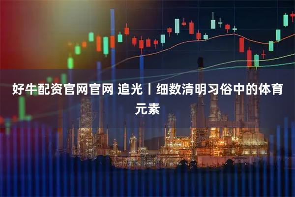 好牛配资官网官网 追光丨细数清明习俗中的体育元素