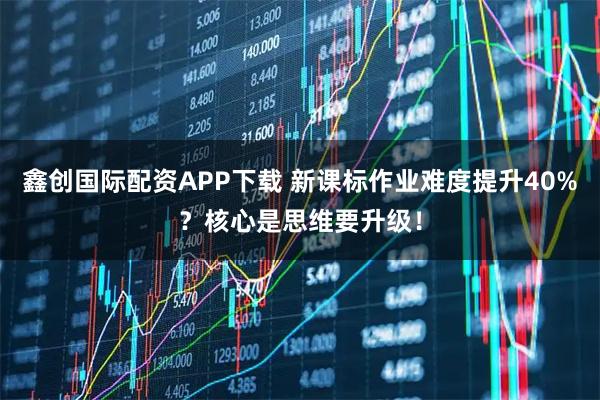鑫创国际配资APP下载 新课标作业难度提升40%？核心是思维要升级！