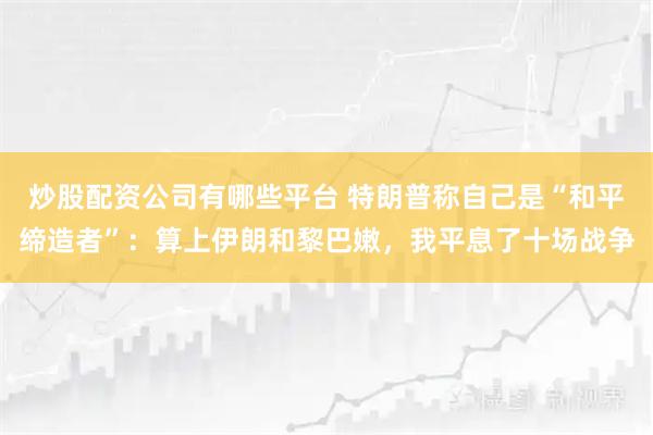 炒股配资公司有哪些平台 特朗普称自己是“和平缔造者”：算上伊朗和黎巴嫩，我平息了十场战争
