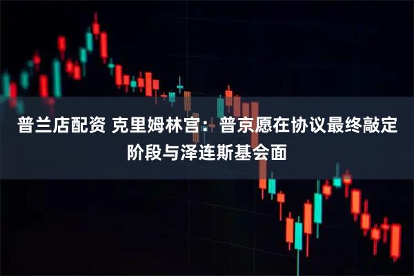 普兰店配资 克里姆林宫：普京愿在协议最终敲定阶段与泽连斯基会面