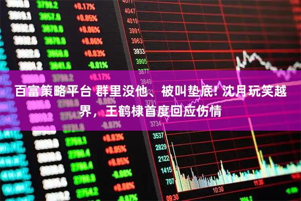百富策略平台 群里没他、被叫垫底! 沈月玩笑越界，王鹤棣首度回应伤情