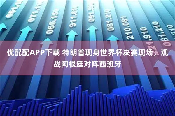 优配配APP下载 特朗普现身世界杯决赛现场，观战阿根廷对阵西班牙