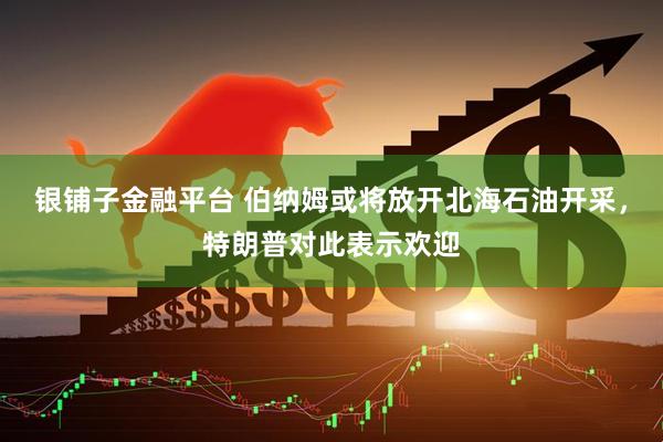 银铺子金融平台 伯纳姆或将放开北海石油开采，特朗普对此表示欢迎